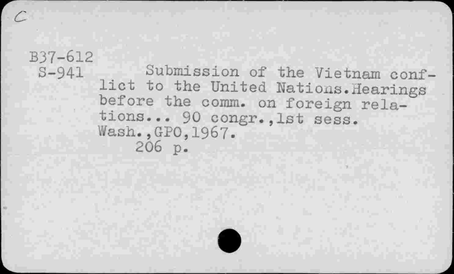 ﻿B37-612
S-941	. Submission of the Vietnam conf-
lict to the United. Nations.hearings before the comm, on foreign relations... 90 congr.,lst sess. Wash.,GP0,1967.
206 p.